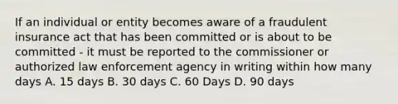 If an individual or entity becomes aware of a fraudulent insurance act that has been committed or is about to be committed - it must be reported to the commissioner or authorized law enforcement agency in writing within how many days A. 15 days B. 30 days C. 60 Days D. 90 days