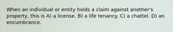 When an individual or entity holds a claim against another's property, this is A) a license. B) a life tenancy. C) a chattel. D) an encumbrance.