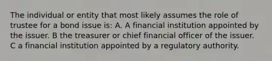 The individual or entity that most likely assumes the role of trustee for a bond issue is: A. A financial institution appointed by the issuer. B the treasurer or chief financial officer of the issuer. C a financial institution appointed by a regulatory authority.