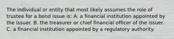 The individual or entity that most likely assumes the role of trustee for a bond issue is: A. a financial institution appointed by the issuer. B. the treasurer or chief financial officer of the issuer. C. a financial institution appointed by a regulatory authority.