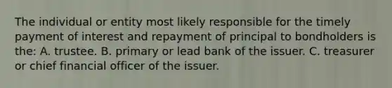 The individual or entity most likely responsible for the timely payment of interest and repayment of principal to bondholders is the: A. trustee. B. primary or lead bank of the issuer. C. treasurer or chief financial officer of the issuer.