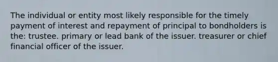 The individual or entity most likely responsible for the timely payment of interest and repayment of principal to bondholders is the: trustee. primary or lead bank of the issuer. treasurer or chief financial officer of the issuer.