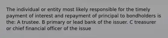 The individual or entity most likely responsible for the timely payment of interest and repayment of principal to bondholders is the: A trustee. B primary or lead bank of the issuer. C treasurer or chief financial officer of the issue