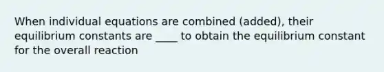 When individual equations are combined (added), their equilibrium constants are ____ to obtain the equilibrium constant for the overall reaction