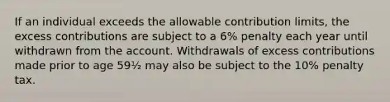 If an individual exceeds the allowable contribution limits, the excess contributions are subject to a 6% penalty each year until withdrawn from the account. Withdrawals of excess contributions made prior to age 59½ may also be subject to the 10% penalty tax.