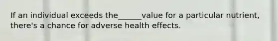 If an individual exceeds the______value for a particular nutrient, there's a chance for adverse health effects.