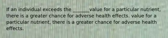 If an individual exceeds the _______value for a particular nutrient, there is a greater chance for adverse health effects. value for a particular nutrient, there is a greater chance for adverse health effects.