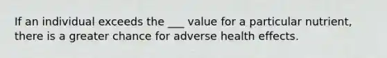 If an individual exceeds the ___ value for a particular nutrient, there is a greater chance for adverse health effects.