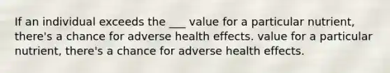 If an individual exceeds the ___ value for a particular nutrient, there's a chance for adverse health effects. value for a particular nutrient, there's a chance for adverse health effects.