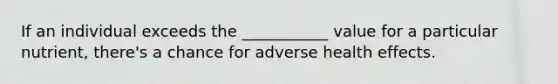 If an individual exceeds the ___________ value for a particular nutrient, there's a chance for adverse health effects.