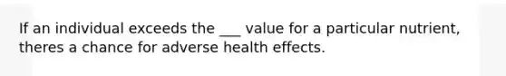 If an individual exceeds the ___ value for a particular nutrient, theres a chance for adverse health effects.