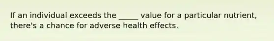 If an individual exceeds the _____ value for a particular nutrient, there's a chance for adverse health effects.