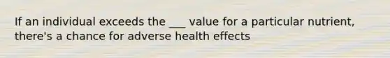 If an individual exceeds the ___ value for a particular nutrient, there's a chance for adverse health effects