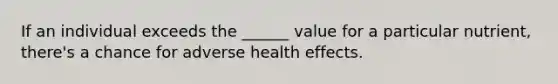 If an individual exceeds the ______ value for a particular nutrient, there's a chance for adverse health effects.