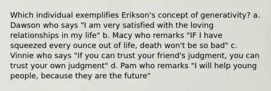 Which individual exemplifies Erikson's concept of generativity? a. Dawson who says "I am very satisfied with the loving relationships in my life" b. Macy who remarks "IF I have squeezed every ounce out of life, death won't be so bad" c. Vinnie who says "If you can trust your friend's judgment, you can trust your own judgment" d. Pam who remarks "I will help young people, because they are the future"