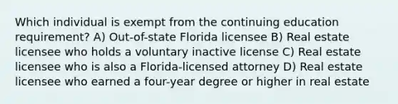 Which individual is exempt from the continuing education requirement? A) Out-of-state Florida licensee B) Real estate licensee who holds a voluntary inactive license C) Real estate licensee who is also a Florida-licensed attorney D) Real estate licensee who earned a four-year degree or higher in real estate