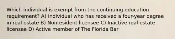 Which individual is exempt from the continuing education requirement? A) Individual who has received a four-year degree in real estate B) Nonresident licensee C) Inactive real estate licensee D) Active member of The Florida Bar