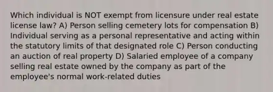 Which individual is NOT exempt from licensure under real estate license law? A) Person selling cemetery lots for compensation B) Individual serving as a personal representative and acting within the statutory limits of that designated role C) Person conducting an auction of real property D) Salaried employee of a company selling real estate owned by the company as part of the employee's normal work-related duties