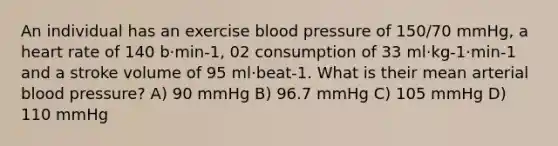 An individual has an exercise <a href='https://www.questionai.com/knowledge/kD0HacyPBr-blood-pressure' class='anchor-knowledge'>blood pressure</a> of 150/70 mmHg, a heart rate of 140 b·min-1, 02 consumption of 33 ml·kg-1·min-1 and a stroke volume of 95 ml·beat-1. What is their mean arterial blood pressure? A) 90 mmHg B) 96.7 mmHg C) 105 mmHg D) 110 mmHg