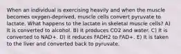 When an individual is exercising heavily and when the muscle becomes oxygen-deprived, muscle cells convert pyruvate to lactate. What happens to the lactate in skeletal muscle cells? A) It is converted to alcohol. B) It produces CO2 and water. C) It is converted to NAD+. D) It reduces FADH2 to FAD+. E) It is taken to the liver and converted back to pyruvate.