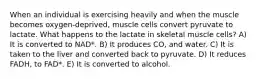 When an individual is exercising heavily and when the muscle becomes oxygen-deprived, muscle cells convert pyruvate to lactate. What happens to the lactate in skeletal muscle cells? A) It is converted to NAD*. B) It produces CO, and water. C) It is taken to the liver and converted back to pyruvate. D) It reduces FADH, to FAD*. E) It is converted to alcohol.