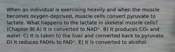 When an individual is exercising heavily and when the muscle becomes oxygen-deprived, muscle cells convert pyruvate to lactate. What happens to the lactate in skeletal muscle cells? (Chapter 9) A) It is converted to NAD⁺. B) It produces CO₂ and water. C) It is taken to the liver and converted back to pyruvate. D) It reduces FADH₂ to FAD⁺. E) It is converted to alcohol.