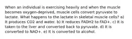 When an individual is exercising heavily and when the muscle becomes oxygen-deprived, muscle cells convert pyruvate to lactate. What happens to the lactate in skeletal muscle cells? a) It produces CO2 and water. b) It reduces FADH2 to FAD+. c) It is taken to the liver and converted back to pyruvate. d) It is converted to NAD+. e) It is converted to alcohol.