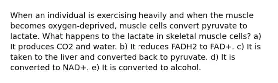 When an individual is exercising heavily and when the muscle becomes oxygen-deprived, muscle cells convert pyruvate to lactate. What happens to the lactate in skeletal muscle cells? a) It produces CO2 and water. b) It reduces FADH2 to FAD+. c) It is taken to the liver and converted back to pyruvate. d) It is converted to NAD+. e) It is converted to alcohol.