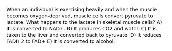 When an individual is exercising heavily and when the muscle becomes oxygen-deprived, muscle cells convert pyruvate to lactate. What happens to the lactate in skeletal muscle cells? A) It is converted to NAD+. B) It produces CO2 and water. C) It is taken to the liver and converted back to pyruvate. D) It reduces FADH 2 to FAD+ E) It is converted to alcohol.