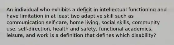 An individual who exhibits a deficit in intellectual functioning and have limitation in at least two adaptive skill such as communication self-care, home living, social skills, community use, self-direction, health and safety, functional academics, leisure, and work is a definition that defines which disability?