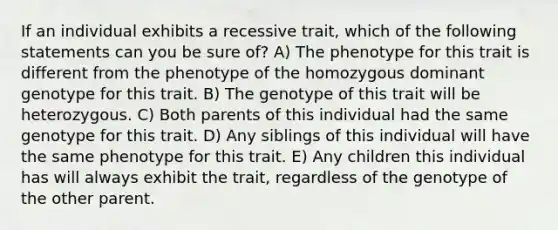 If an individual exhibits a recessive trait, which of the following statements can you be sure of? A) The phenotype for this trait is different from the phenotype of the homozygous dominant genotype for this trait. B) The genotype of this trait will be heterozygous. C) Both parents of this individual had the same genotype for this trait. D) Any siblings of this individual will have the same phenotype for this trait. E) Any children this individual has will always exhibit the trait, regardless of the genotype of the other parent.