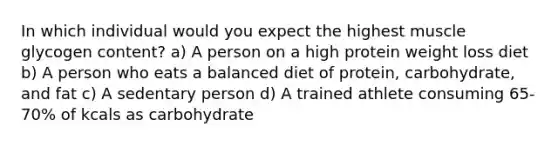 In which individual would you expect the highest muscle glycogen content? a) A person on a high protein weight loss diet b) A person who eats a balanced diet of protein, carbohydrate, and fat c) A sedentary person d) A trained athlete consuming 65-70% of kcals as carbohydrate