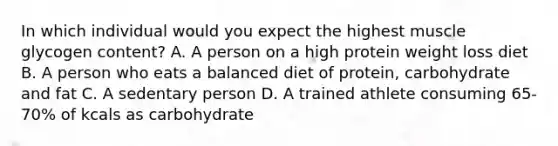 In which individual would you expect the highest muscle glycogen content? A. A person on a high protein weight loss diet B. A person who eats a balanced diet of protein, carbohydrate and fat C. A sedentary person D. A trained athlete consuming 65-70% of kcals as carbohydrate