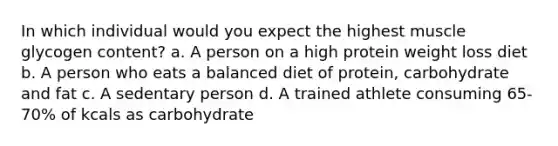 In which individual would you expect the highest muscle glycogen content? a. A person on a high protein weight loss diet b. A person who eats a balanced diet of protein, carbohydrate and fat c. A sedentary person d. A trained athlete consuming 65-70% of kcals as carbohydrate