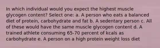 In which individual would you expect the highest muscle glycogen content? Select one: a. A person who eats a balanced diet of protein, carbohydrate and fat b. A sedentary person c. All of these would have the same muscle glycogen content d. A trained athlete consuming 65-70 percent of kcals as carbohydrate e. A person on a high protein weight loss diet