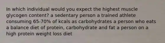 In which individual would you expect the highest muscle glycogen content? a sedentary person a trained athlete consuming 65-70% of kcals as carbohydrates a person who eats a balance diet of protein, carbohydrate and fat a person on a high protein weight loss diet