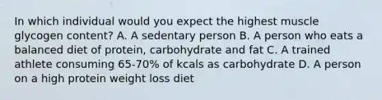 In which individual would you expect the highest muscle glycogen content? A. A sedentary person B. A person who eats a balanced diet of protein, carbohydrate and fat C. A trained athlete consuming 65-70% of kcals as carbohydrate D. A person on a high protein weight loss diet