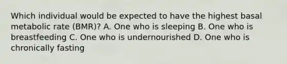 Which individual would be expected to have the highest basal metabolic rate (BMR)? A. One who is sleeping B. One who is breastfeeding C. One who is undernourished D. One who is chronically fasting