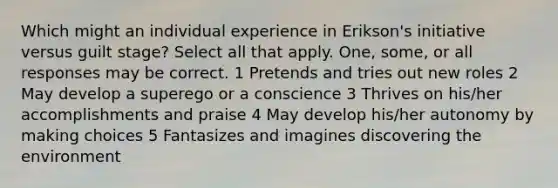 Which might an individual experience in Erikson's initiative versus guilt stage? Select all that apply. One, some, or all responses may be correct. 1 Pretends and tries out new roles 2 May develop a superego or a conscience 3 Thrives on his/her accomplishments and praise 4 May develop his/her autonomy by making choices 5 Fantasizes and imagines discovering the environment