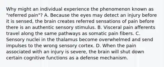 Why might an individual experience the phenomenon known as "referred pain"? A. Because the eyes may detect an injury before it is sensed, the brain creates referred sensations of pain before there is an authentic sensory stimulus. B. Visceral pain afferents travel along the same pathways as somatic pain fibers. C. Sensory nuclei in the thalamus become overwhelmed and send impulses to the wrong sensory cortex. D. When the pain associated with an injury is severe, the brain will shut down certain cognitive functions as a defense mechanism.