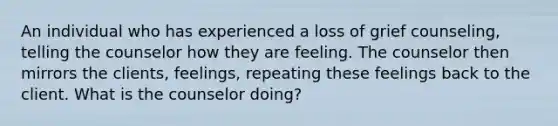 An individual who has experienced a loss of grief counseling, telling the counselor how they are feeling. The counselor then mirrors the clients, feelings, repeating these feelings back to the client. What is the counselor doing?