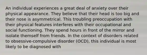 An individual experiences a great deal of anxiety over their physical appearance. They believe that their head is too big and their nose is asymmetrical. This troubling preoccupation with their physical features interferes with their occupational and social functioning. They spend hours in front of the mirror and isolate themself from friends. In the context of disorders related to obsessive-compulsive disorder (OCD), this individual is most likely to be diagnosed with