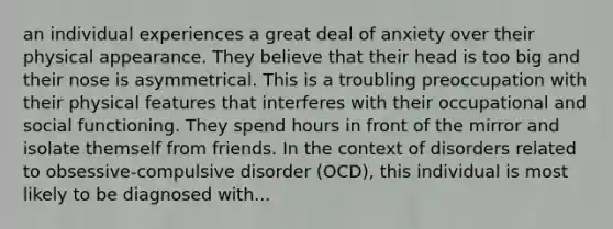 an individual experiences a great deal of anxiety over their physical appearance. They believe that their head is too big and their nose is asymmetrical. This is a troubling preoccupation with their physical features that interferes with their occupational and social functioning. They spend hours in front of the mirror and isolate themself from friends. In the context of disorders related to obsessive-compulsive disorder (OCD), this individual is most likely to be diagnosed with...