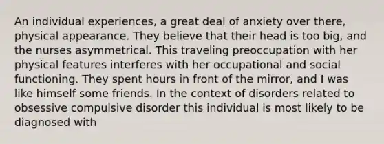 An individual experiences, a great deal of anxiety over there, physical appearance. They believe that their head is too big, and the nurses asymmetrical. This traveling preoccupation with her physical features interferes with her occupational and social functioning. They spent hours in front of the mirror, and I was like himself some friends. In the context of disorders related to obsessive compulsive disorder this individual is most likely to be diagnosed with