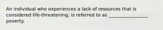 An individual who experiences a lack of resources that is considered life-threatening, is referred to as _________________ poverty.