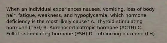 When an individual experiences nausea, vomiting, loss of body hair, fatigue, weakness, and hypoglycemia, which hormone deficiency is the most likely cause? A. Thyroid-stimulating hormone (TSH) B. Adrenocorticotropic hormone (ACTH) C. Follicle-stimulating hormone (FSH) D. Luteinizing hormone (LH)