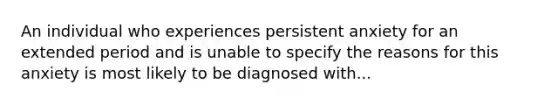 An individual who experiences persistent anxiety for an extended period and is unable to specify the reasons for this anxiety is most likely to be diagnosed with...