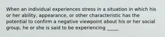 When an individual experiences stress in a situation in which his or her ability, appearance, or other characteristic has the potential to confirm a negative viewpoint about his or her social group, he or she is said to be experiencing _____