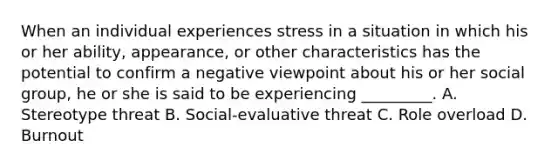 When an individual experiences stress in a situation in which his or her ability, appearance, or other characteristics has the potential to confirm a negative viewpoint about his or her social group, he or she is said to be experiencing _________. A. Stereotype threat B. Social-evaluative threat C. Role overload D. Burnout