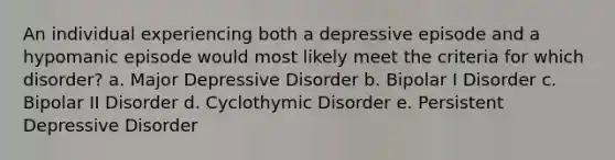 An individual experiencing both a depressive episode and a hypomanic episode would most likely meet the criteria for which disorder? a. Major Depressive Disorder b. Bipolar I Disorder c. Bipolar II Disorder d. Cyclothymic Disorder e. Persistent Depressive Disorder